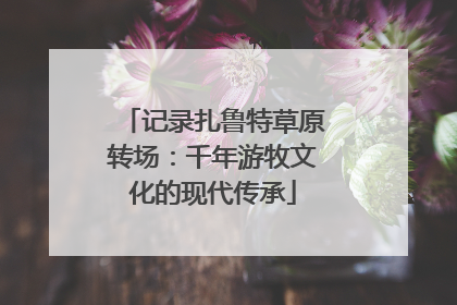 记录扎鲁特草原转场：千年游牧文化的现代传承