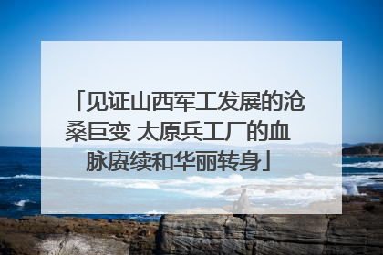 见证山西军工发展的沧桑巨变 太原兵工厂的血脉赓续和华丽转身