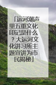 运河潮声里五重文化印记是什么？大运河文化讲习所主题宣讲为市民揭秘