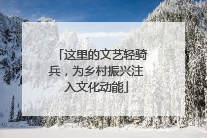 这里的文艺轻骑兵，为乡村振兴注入文化动能