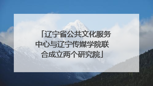 辽宁省公共文化服务中心与辽宁传媒学院联合成立两个研究院
