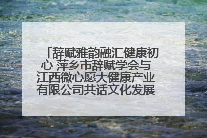 辞赋雅韵融汇健康初心 萍乡市辞赋学会与江西微心愿大健康产业有限公司共话文化发展新篇（图）