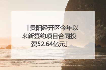 贵阳经开区今年以来新签约项目合同投资52.64亿元