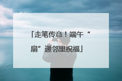 走笔传意！端午“扇”递邻里祝福
