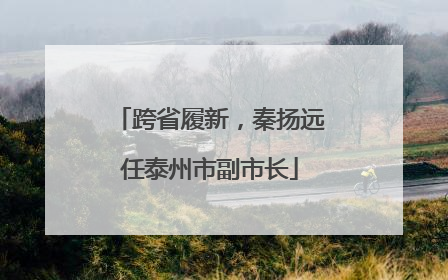 跨省履新，秦扬远任泰州市副市长