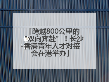 跨越800公里的“双向奔赴”！长沙-香港青年人才对接会在港举办