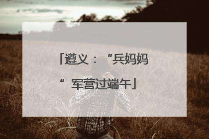 遵义：“兵妈妈”军营过端午