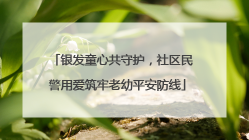 银发童心共守护，社区民警用爱筑牢老幼平安防线