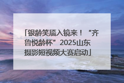 银龄笑靥入镜来！“齐鲁悦龄杯”2025山东摄影短视频大赛启动