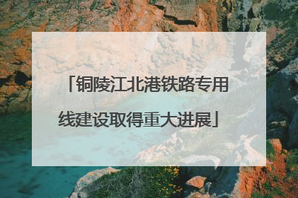 铜陵江北港铁路专用线建设取得重大进展