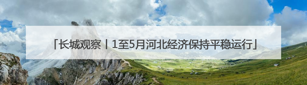 长城观察丨1至5月河北经济保持平稳运行
