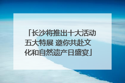 长沙将推出十大活动五大特展 邀你共赴文化和自然遗产日盛宴