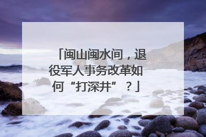 闽山闽水间，退役军人事务改革如何“打深井”？