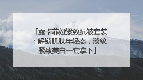 露卡菲娅紧致抗皱套装：解锁肌肤年轻态，淡纹紧致美白一套拿下