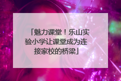魅力课堂！乐山实验小学让课堂成为连接家校的桥梁