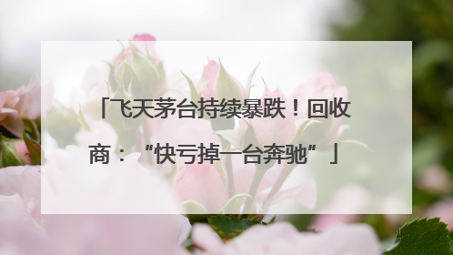 飞天茅台持续暴跌！回收商：“快亏掉一台奔驰”