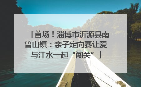 首场！淄博市沂源县南鲁山镇：亲子定向赛让爱与汗水一起“闯关”