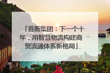 首衡集团：下一个十年，用智慧物流构建商贸流通体系新格局