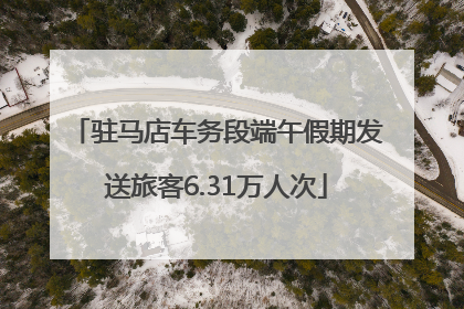 驻马店车务段端午假期发送旅客6.31万人次