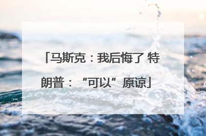 马斯克：我后悔了 特朗普：“可以”原谅