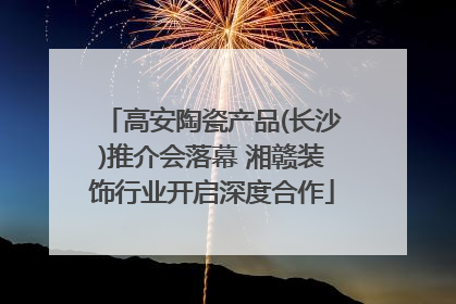 高安陶瓷产品(长沙)推介会落幕 湘赣装饰行业开启深度合作