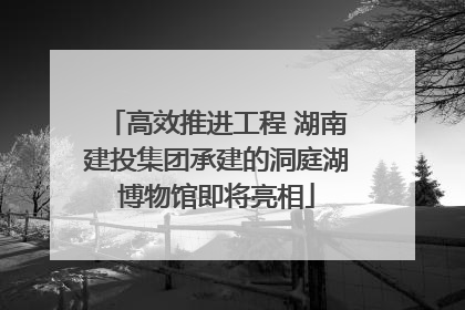 高效推进工程 湖南建投集团承建的洞庭湖博物馆即将亮相