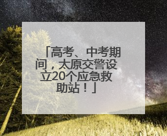 高考、中考期间，太原交警设立20个应急救助站！