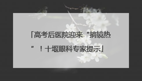 高考后医院迎来“摘镜热”！十堰眼科专家提示
