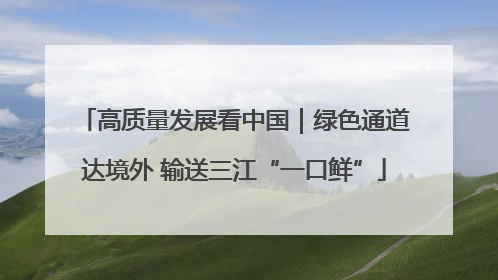 高质量发展看中国｜绿色通道达境外 输送三江“一口鲜”