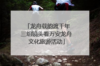 龙舟载韵渡千年 三组镜头看万安龙舟文化旅游活动