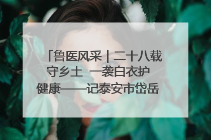 鲁医风采｜二十八载守乡土  一袭白衣护健康——记泰安市岱岳区满庄镇卫生院院长、主任医师张宝喜