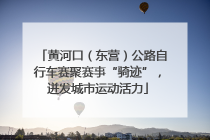 黄河口（东营）公路自行车赛聚赛事“骑迹”，迸发城市运动活力