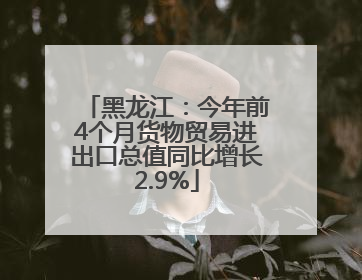 黑龙江：今年前4个月货物贸易进出口总值同比增长2.9%