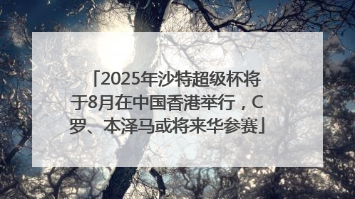 2025年沙特超级杯将于8月在中国香港举行，C罗、本泽马或将来华参赛