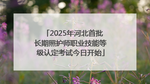 2025年河北首批长期照护师职业技能等级认定考试今日开始