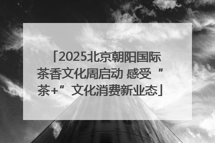 2025北京朝阳国际茶香文化周启动 感受“茶+”文化消费新业态