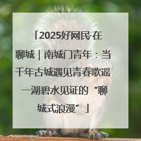 2025好网民·在聊城｜南城门青年：当千年古城遇见青春歌谣 一湖碧水见证的“聊城式浪漫”