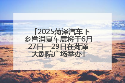 2025菏泽汽车下乡暨消夏车展将于6月27日—29日在菏泽大剧院广场举办