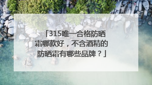 315唯一合格防晒霜哪款好，不含酒精的防晒霜有哪些品牌？