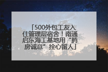 500外包工友入住管理层宿舍！南通启东海工基地用“腾房诚意”拴心留人